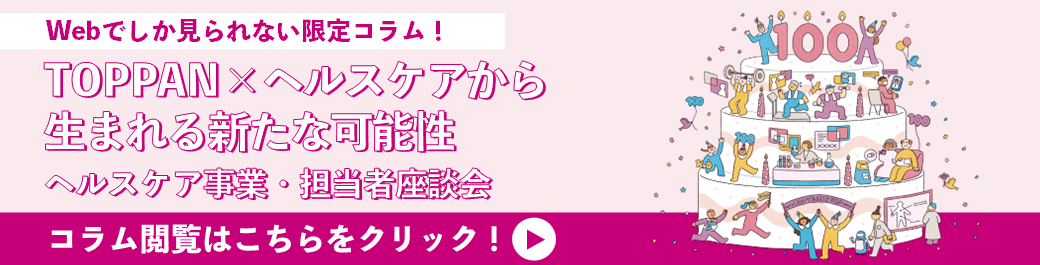 TOPPAN×ヘルスケアから生まれる新たな可能性　ヘルスケア事業・担当者座談会