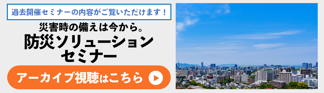 【アーカイブ】災害時の備えは今から。防災ソリューションセミナー